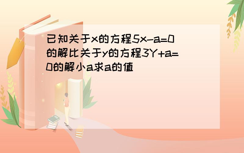 已知关于x的方程5x-a=0的解比关于y的方程3Y+a=0的解小a求a的值