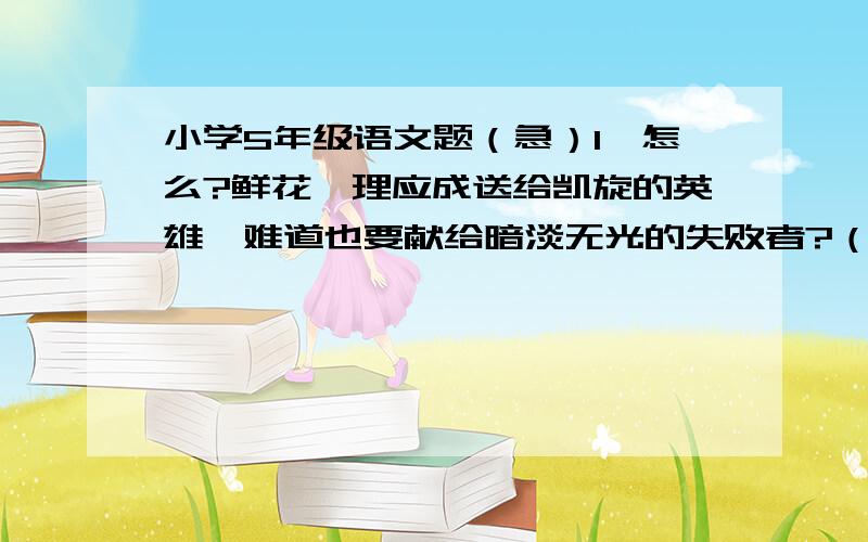 小学5年级语文题（急）1、怎么?鲜花,理应成送给凯旋的英雄,难道也要献给暗淡无光的失败者?（1）这样写的作用是：（2)你对这句话的理解是：越快越好,好的加分!