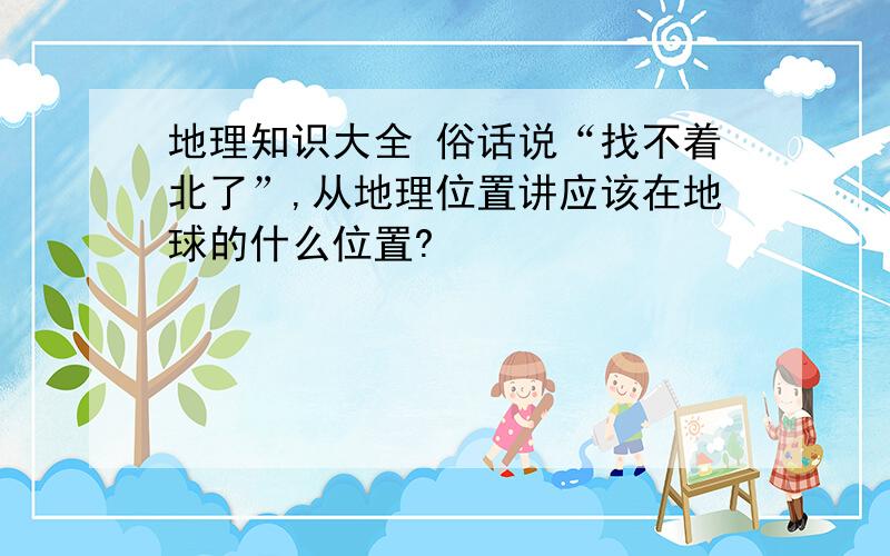 地理知识大全 俗话说“找不着北了”,从地理位置讲应该在地球的什么位置?