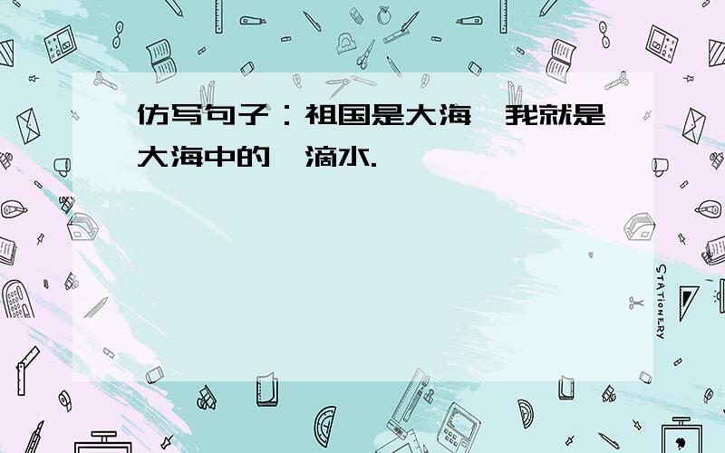 仿写句子：祖国是大海,我就是大海中的一滴水.