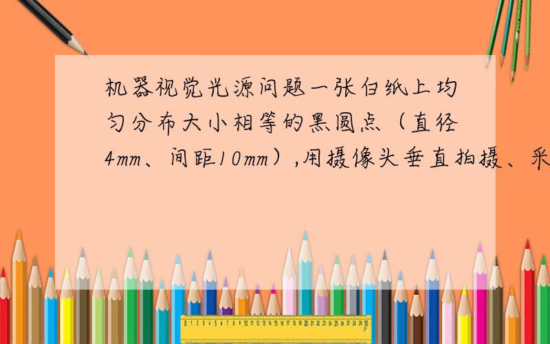 机器视觉光源问题一张白纸上均匀分布大小相等的黑圆点（直径4mm、间距10mm）,用摄像头垂直拍摄、采集图像,拍摄距离、镜头焦距、光圈大小固定.发现照明光源亮一些的时候,图像上的黑点