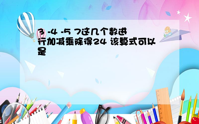 3 -4 -5 7这几个数进行加减乘除得24 该算式可以是