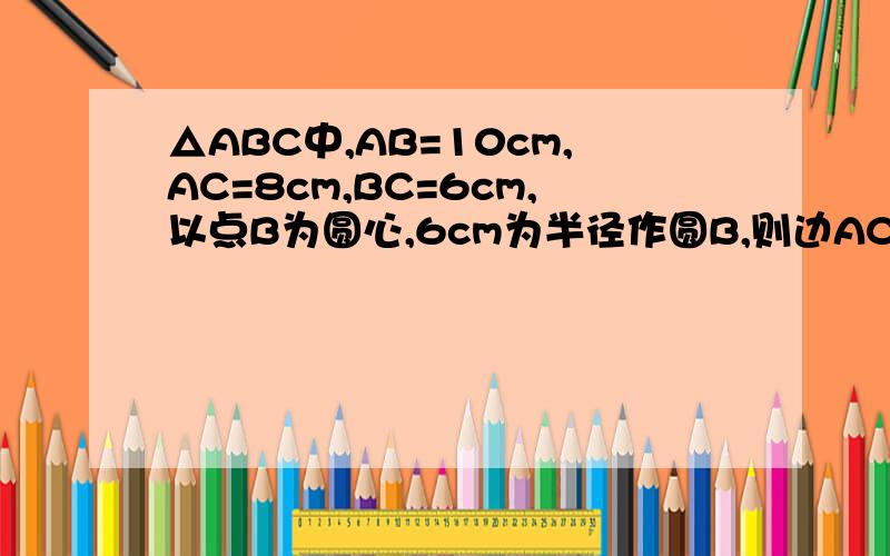 △ABC中,AB=10cm,AC=8cm,BC=6cm,以点B为圆心,6cm为半径作圆B,则边AC所在的直线与圆B的位置关系是--
