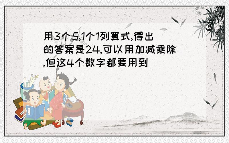 用3个5,1个1列算式,得出的答案是24.可以用加减乘除,但这4个数字都要用到