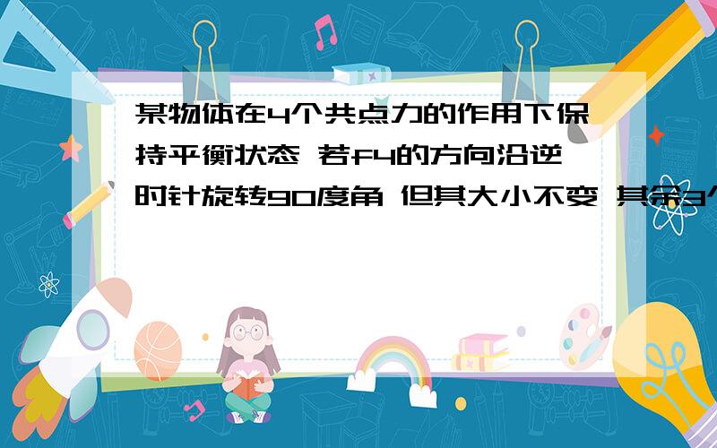 某物体在4个共点力的作用下保持平衡状态 若f4的方向沿逆时针旋转90度角 但其大小不变 其余3个力的大小方向均保持不变 则物体收到的合力是多少 A 0 B根号2×f4 C f4 D2×f4