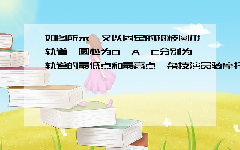 如图所示,又以固定的树枝圆形轨道,圆心为O,A、C分别为轨道的最低点和最高点,杂技演员骑摩托车从A点开始沿轨道做匀速圆周运动,设车的质量不变,则A摩托车在A点动能最大B摩托车在C点机械