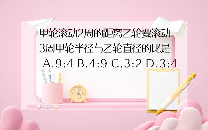 甲轮滚动2周的距离乙轮要滚动3周甲轮半径与乙轮直径的比是 A.9:4 B.4:9 C.3:2 D.3:4