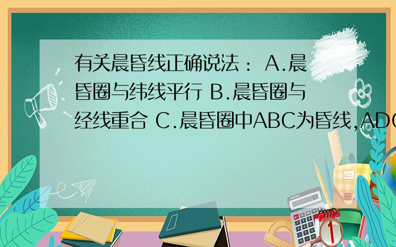 有关晨昏线正确说法： A.晨昏圈与纬线平行 B.晨昏圈与经线重合 C.晨昏圈中ABC为昏线,ADC为晨线