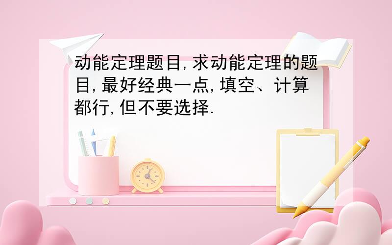 动能定理题目,求动能定理的题目,最好经典一点,填空、计算都行,但不要选择.