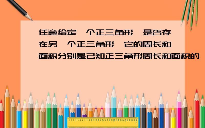 任意给定一个正三角形,是否存在另一个正三角形,它的周长和面积分别是已知正三角形周长和面积的一半急!