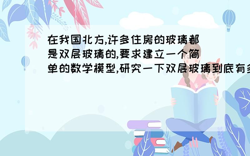 在我国北方,许多住房的玻璃都是双层玻璃的,要求建立一个简单的数学模型,研究一下双层玻璃到底有多大的功效,比较两座其他条件完全相同的房屋,它们的差异仅仅在窗户不同.（自己给出假