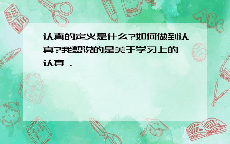 认真的定义是什么?如何做到认真?我想说的是关于学习上的 认真 .