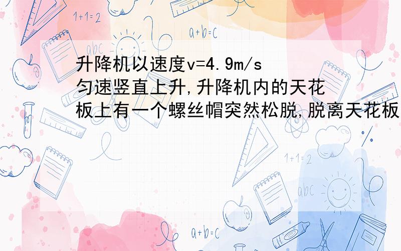 升降机以速度v=4.9m/s匀速竖直上升,升降机内的天花板上有一个螺丝帽突然松脱,脱离天花板.已知升降机天花板到其他板的高度为h=14.7m.求螺丝帽落到升降机地板所需时间?