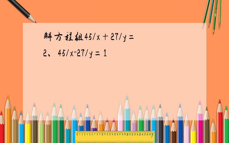 解方程组45/x+27/y=2、45/x-27/y=1