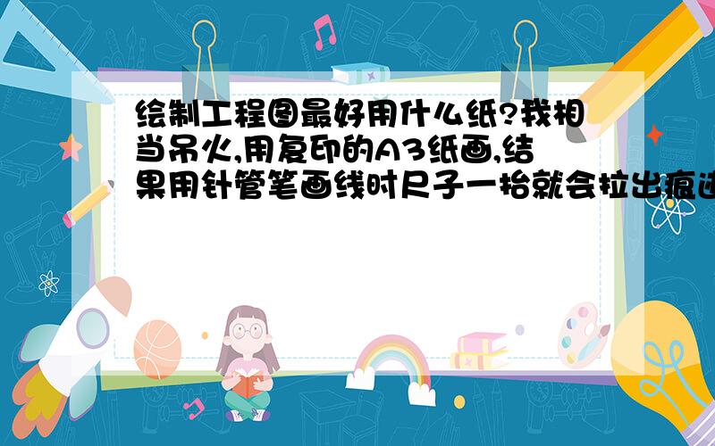 绘制工程图最好用什么纸?我相当吊火,用复印的A3纸画,结果用针管笔画线时尺子一抬就会拉出痕迹来,不知道是针管笔出水太多,还是复印纸不行,那要用什么纸好呢?