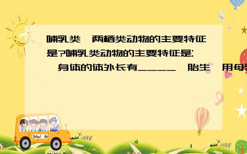 哺乳类,两栖类动物的主要特征是?哺乳类动物的主要特征是:,身体的体外长有____,胎生,用母乳哺育幼儿,体温___.两栖类动物的主要特征:受精过程和幼体发育都离不开______,成体可在______生活;幼