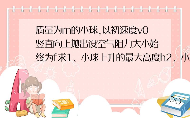 质量为m的小球,以初速度v0竖直向上抛出设空气阻力大小始终为f求1、小球上升的最大高度h2、小球回到抛出点时的速度大小vt