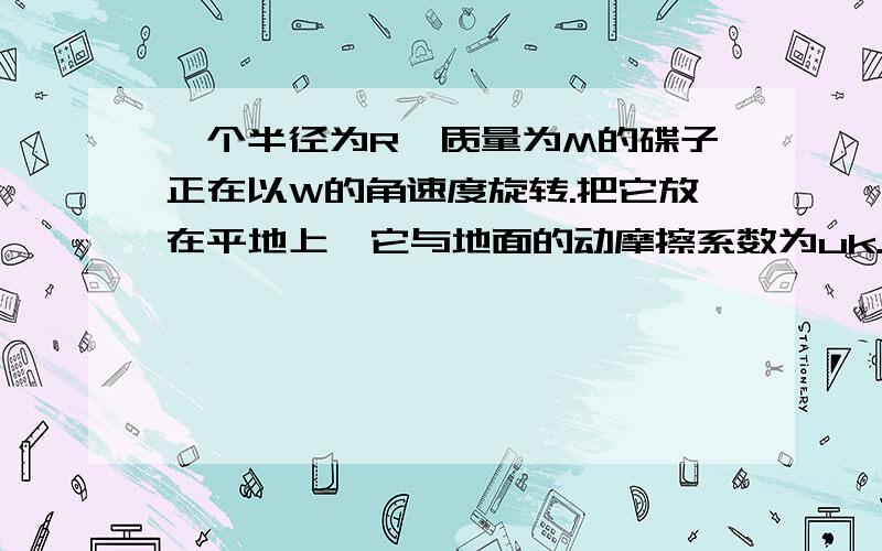 一个半径为R,质量为M的碟子正在以W的角速度旋转.把它放在平地上,它与地面的动摩擦系数为uk.a)问摩擦力所产生的力矩是多少?b)要多久碟子才能停止转动?