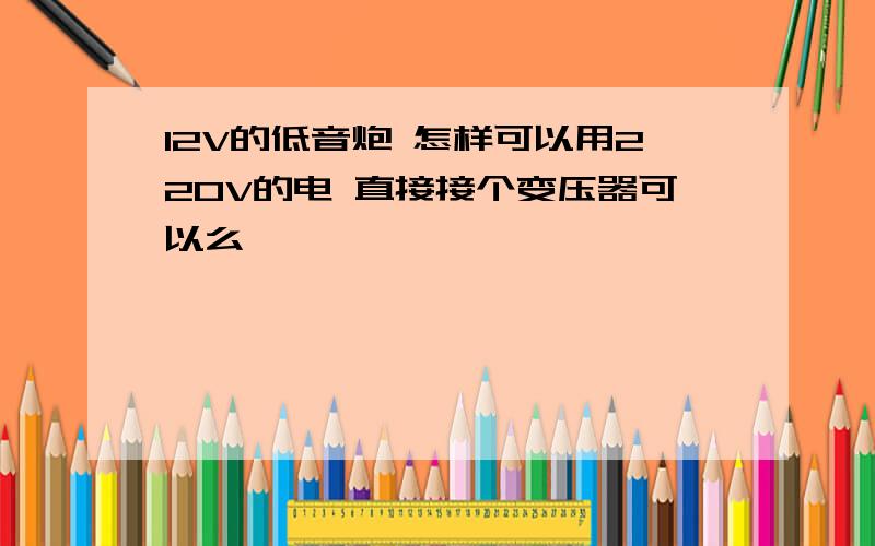 12V的低音炮 怎样可以用220V的电 直接接个变压器可以么