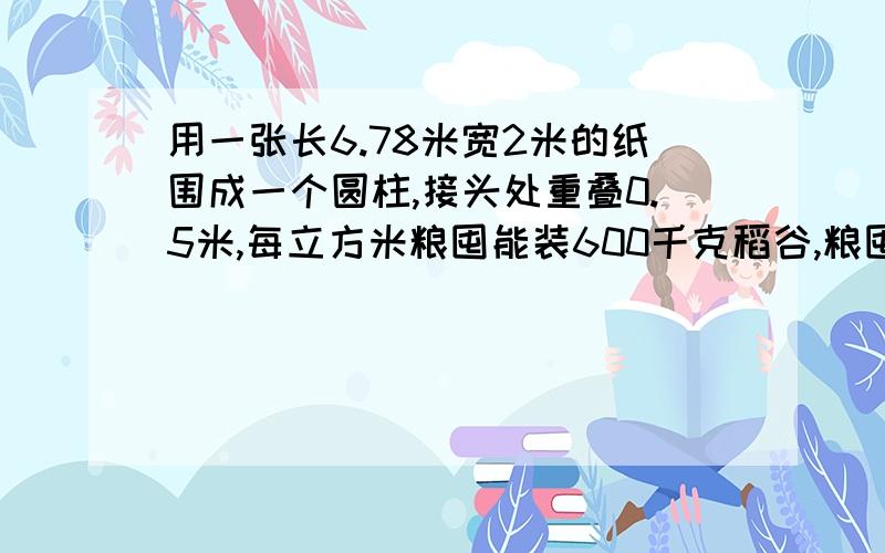 用一张长6.78米宽2米的纸围成一个圆柱,接头处重叠0.5米,每立方米粮囤能装600千克稻谷,粮囤装稻谷多少吨