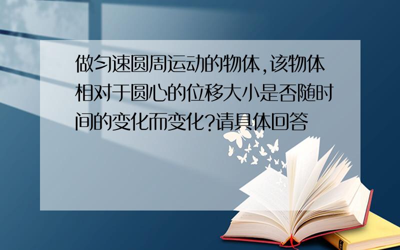 做匀速圆周运动的物体,该物体相对于圆心的位移大小是否随时间的变化而变化?请具体回答