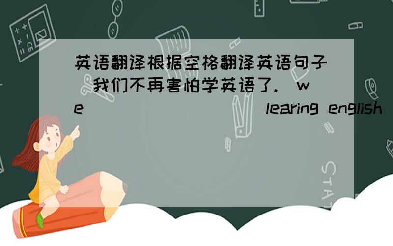 英语翻译根据空格翻译英语句子＂我们不再害怕学英语了.＂we___ ___ ___learing english ___ ___.