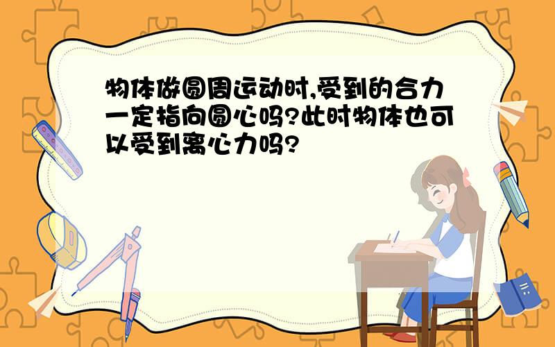 物体做圆周运动时,受到的合力一定指向圆心吗?此时物体也可以受到离心力吗?