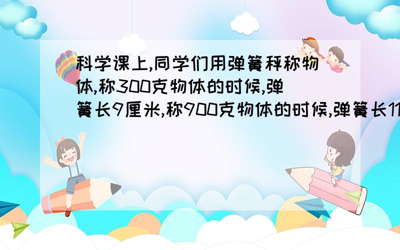 科学课上,同学们用弹簧秤称物体,称300克物体的时候,弹簧长9厘米,称900克物体的时候,弹簧长11厘米,那不称物体的时弹簧长多少厘米