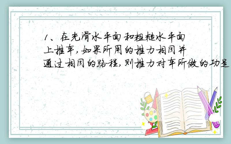 1、在光滑水平面和粗糙水平面上推车,如果所用的推力相同并通过相同的路程,则推力对车所做的功是：（   ）A、一样大B、在光滑水平面上做的功较大C、在粗糙水平上所做的功较大D、要由小