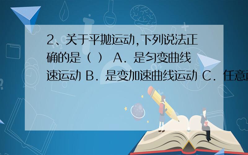 2、关于平抛运动,下列说法正确的是（ ） A．是匀变曲线速运动 B．是变加速曲线运动 C．任意两段时间2、关于平抛运动,下列说法正确的是（ ）A．是匀变曲线速运动B．是变加速曲线运动C．