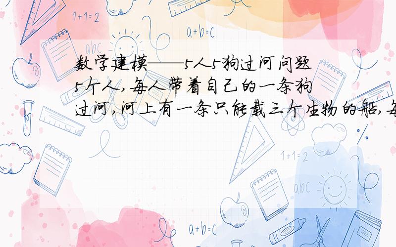 数学建模——5人5狗过河问题5个人,每人带着自己的一条狗过河,河上有一条只能载三个生物的船,每条狗若没有在主人陪同的情况下与其他的人在一起就会躁动不安,人都是会划船的,其中利萨