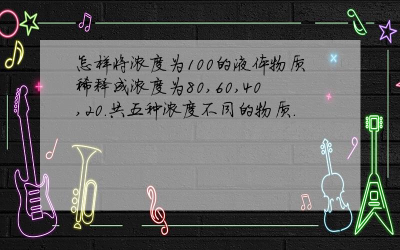 怎样将浓度为100的液体物质稀释成浓度为80,60,40,20.共五种浓度不同的物质.