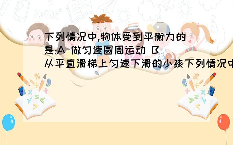 下列情况中,物体受到平衡力的是:A 做匀速圆周运动 B 从平直滑梯上匀速下滑的小孩下列情况中,物体受到平衡力的是:A 做匀速圆周运动 B 从平直滑梯上匀速下滑的小孩 C 匀速通过弯道的汽车 D