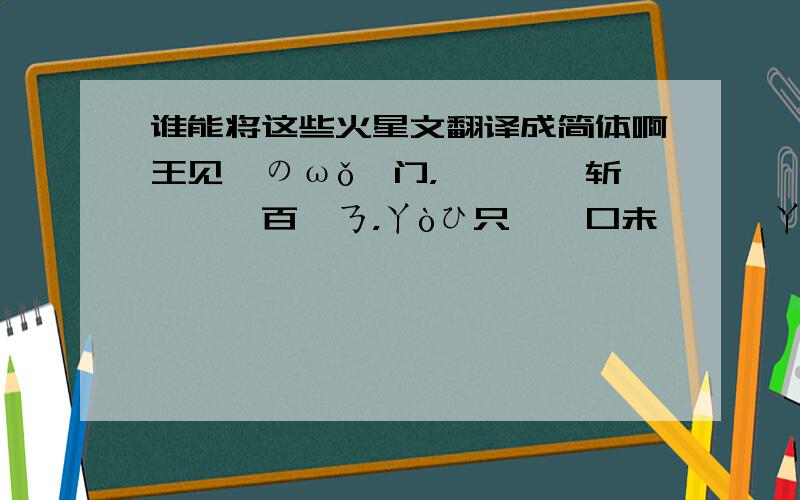 谁能将这些火星文翻译成简体啊王见甾のωǒ亻门，魢俓篴氵斩赱姠阝百貹ㄋ，ㄚòひ只遈一口未哋缒逑ㄚòひ冄魢禧懽ㄖㄅ，ωǒホ�弗頇|袮冇氵殳侑考虑过ωǒdē鱤绶。OR言午莪芣迬_o~~~王里