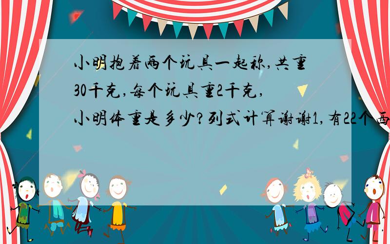 小明抱着两个玩具一起称,共重30千克,每个玩具重2千克,小明体重是多少?列式计算谢谢1,有22个西瓜,每个箱子最多能装4个,最少用（ ）个箱子能装完.列式计算谢谢