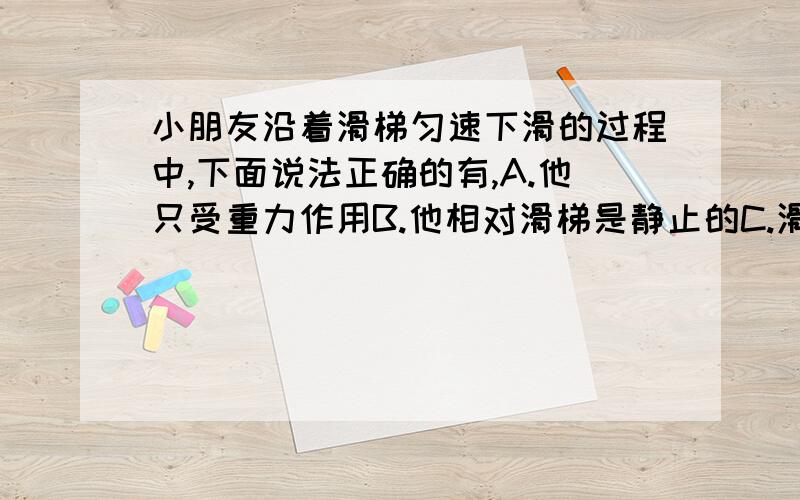 小朋友沿着滑梯匀速下滑的过程中,下面说法正确的有,A.他只受重力作用B.他相对滑梯是静止的C.滑梯相对地面是运动的D.他受到几个平衡力