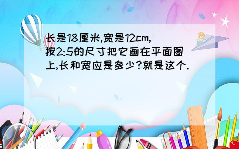 长是18厘米,宽是12cm,按2:5的尺寸把它画在平面图上,长和宽应是多少?就是这个.