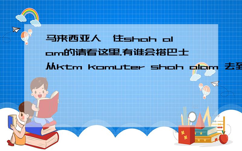 马来西亚人,住shah alam的请看这里.有谁会搭巴士从ktm komuter shah alam 去到 tesco setia alam?