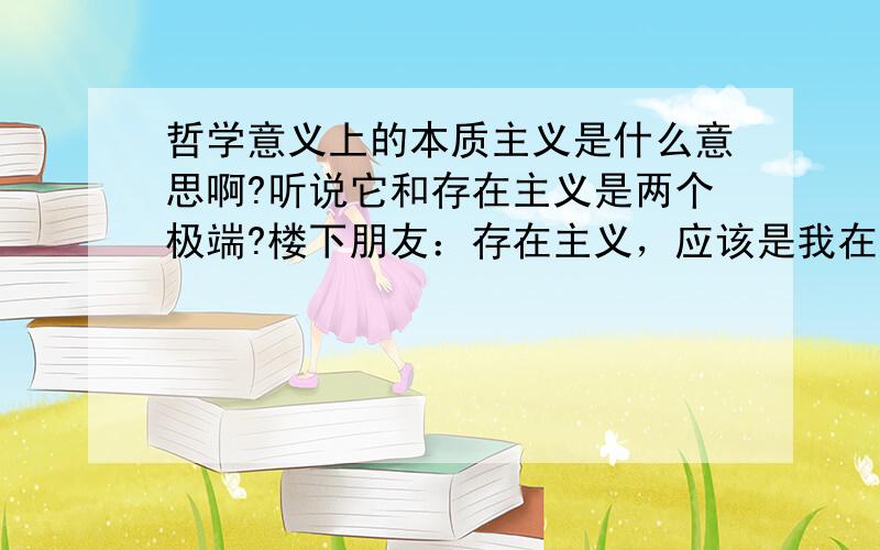 哲学意义上的本质主义是什么意思啊?听说它和存在主义是两个极端?楼下朋友：存在主义，应该是我在故我思吧。而相反的才是我思故我在。？再问：其实我思故我在，我在故我思，是相反