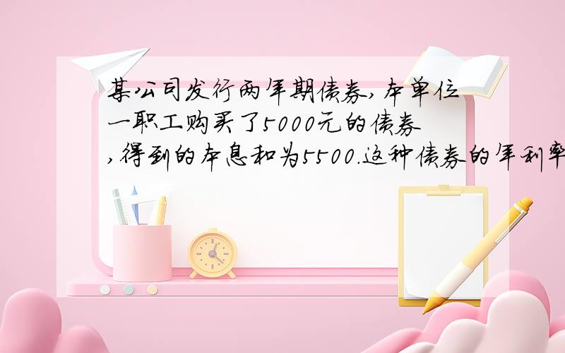 某公司发行两年期债券,本单位一职工购买了5000元的债券,得到的本息和为5500.这种债券的年利率是多少?