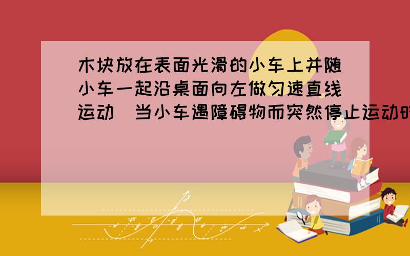 木块放在表面光滑的小车上并随小车一起沿桌面向左做匀速直线运动．当小车遇障碍物而突然停止运动时,车上木木块将会怎样?为什么不是那为什么不向前倾倒?他自己又不会动?