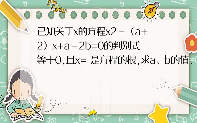 已知关于x的方程x2-（a+2）x+a-2b=0的判别式等于0,且x= 是方程的根,求a、b的值．