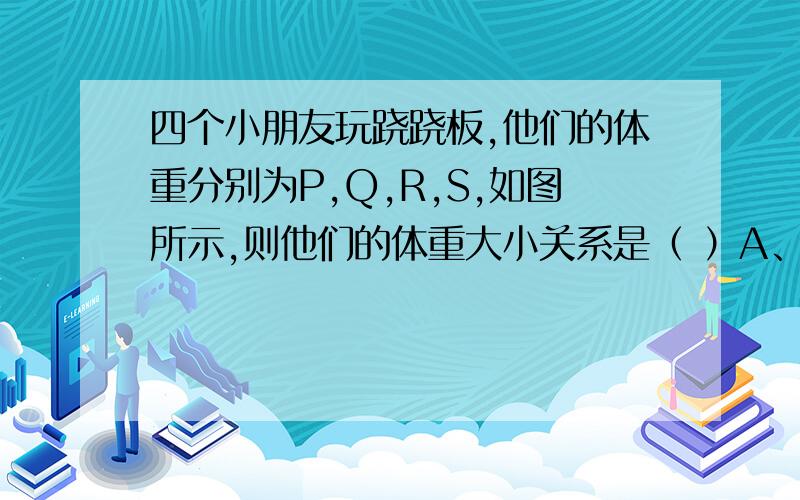 四个小朋友玩跷跷板,他们的体重分别为P,Q,R,S,如图所示,则他们的体重大小关系是（ ）A、P＞R＞S＞QB、Q＞S＞P＞RC、S＞P＞Q＞RD、S＞P＞R＞Q