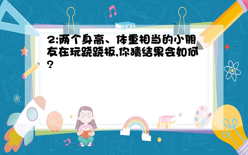 2:两个身高、体重相当的小朋友在玩跷跷板,你猜结果会如何?