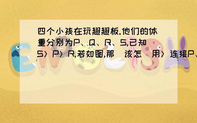 四个小孩在玩翘翘板.他们的体重分别为P、Q、R、S,已知S＞P＞R,若如图,那麼该怎麼用＞连接P、Q、R、S