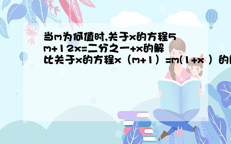 当m为何值时,关于x的方程5m+12x=二分之一+x的解比关于x的方程x（m+1）=m(1+x ）的解大2.