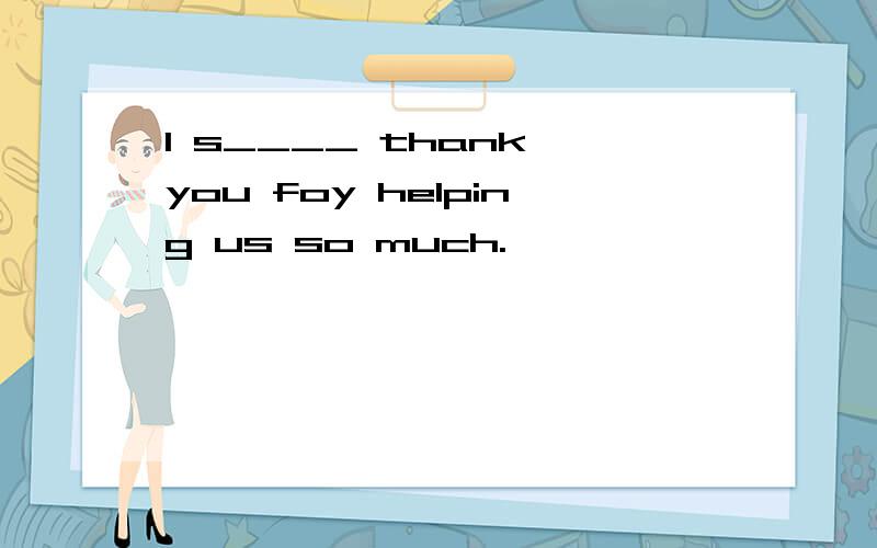 I s____ thank you foy helping us so much.