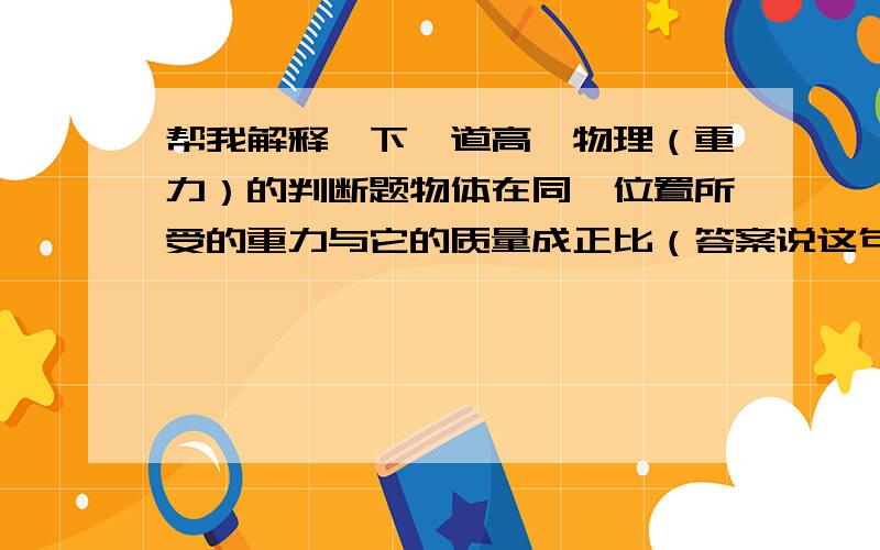 帮我解释一下一道高一物理（重力）的判断题物体在同一位置所受的重力与它的质量成正比（答案说这句话错了,请各位高手帮忙解释一下哈）