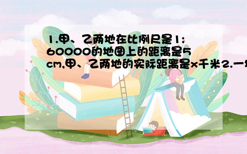 1.甲、乙两地在比例尺是1:60000的地图上的距离是5cm,甲、乙两地的实际距离是x千米2.一堆煤,计划每天用4吨,可以用9天,实际每天用3吨,实际用了x天