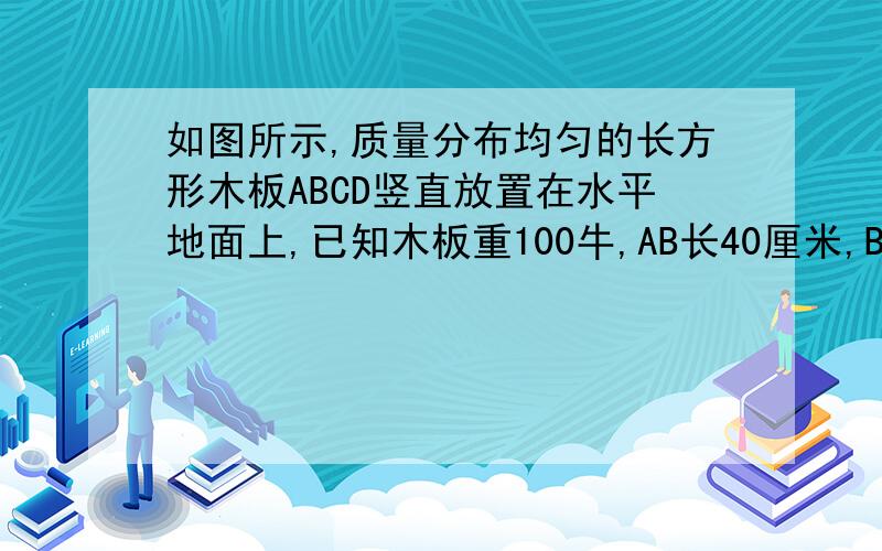 如图所示,质量分布均匀的长方形木板ABCD竖直放置在水平地面上,已知木板重100牛,AB长40厘米,BC长30厘米画出并求出能抬起D点的最小的动力的方向和大小